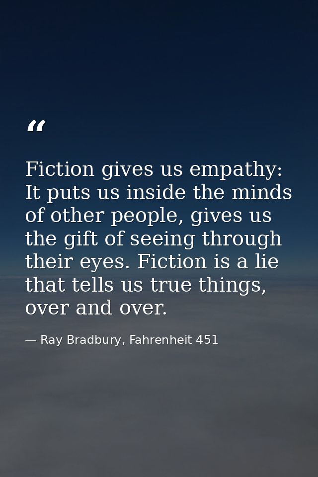 Fiction gives us empathy: It puts us inside the minds of other people, gives us the gift of seeing through their eyes. F — Ray Bradbury, Fahrenheit 451