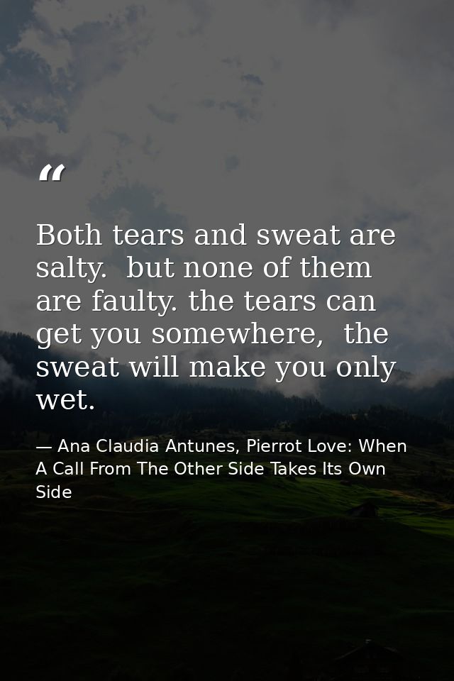 Both tears and sweat are salty.  but none of them are faulty. the tears can get you somewhere,  the sweat will make you  — Ana Claudia Antunes, Pierrot Love: When A Call From The Other Side Takes Its Own Side