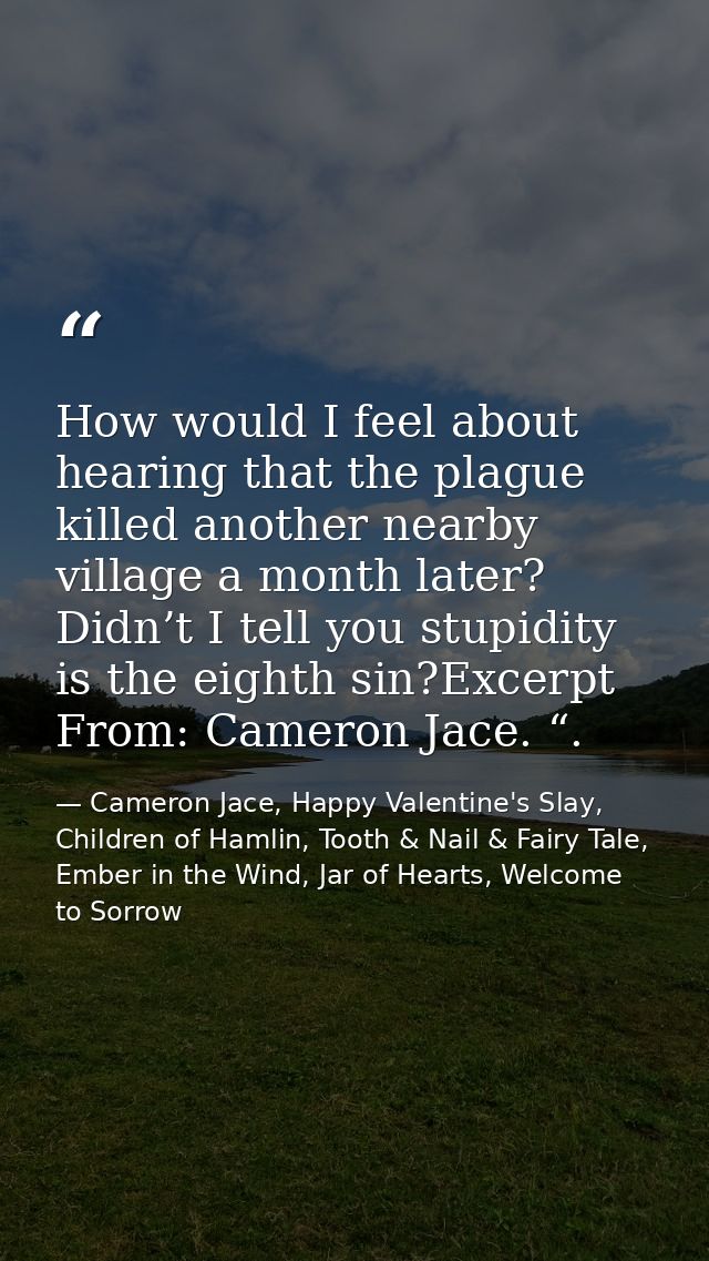 How would I feel about hearing that the plague killed another nearby village a month later? Didn’t I tell you stupidity  — Cameron Jace, Happy Valentine's Slay, Children of Hamlin, Tooth & Nail & Fairy Tale, Ember in the Wind, Jar of Hearts, Welcome to Sorrow