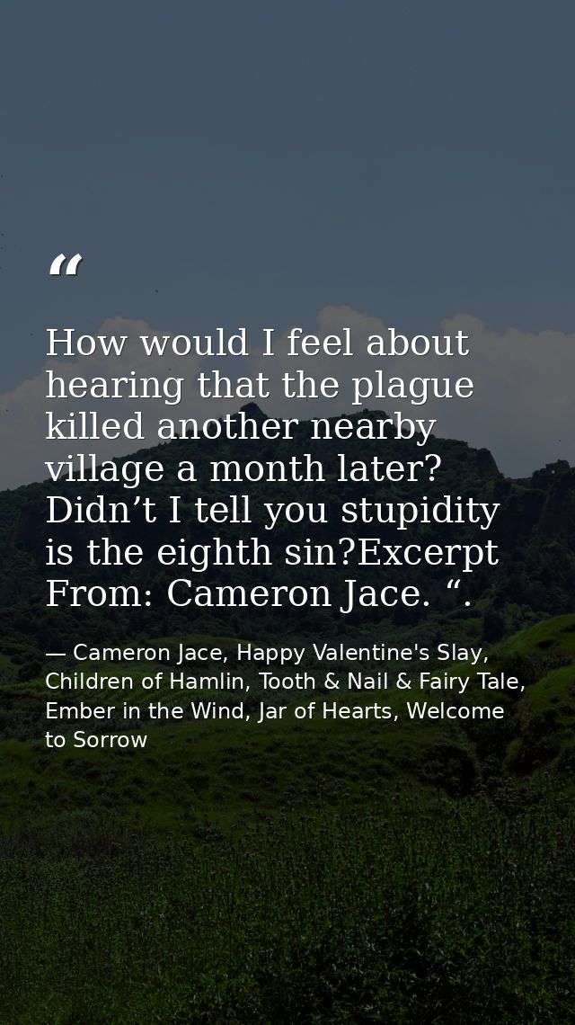 How would I feel about hearing that the plague killed another nearby village a month later? Didn’t I tell you stupidity  — Cameron Jace, Happy Valentine's Slay, Children of Hamlin, Tooth & Nail & Fairy Tale, Ember in the Wind, Jar of Hearts, Welcome to Sorrow