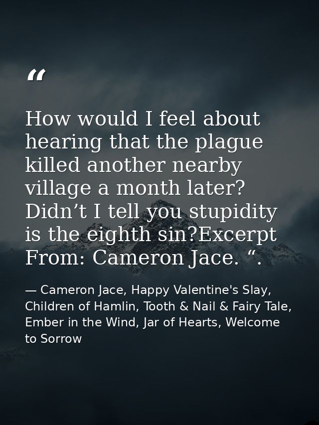 How would I feel about hearing that the plague killed another nearby village a month later? Didn’t I tell you stupidity  — Cameron Jace, Happy Valentine's Slay, Children of Hamlin, Tooth & Nail & Fairy Tale, Ember in the Wind, Jar of Hearts, Welcome to Sorrow