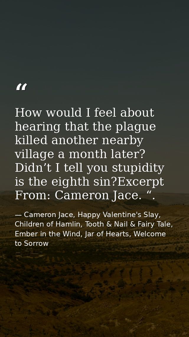 How would I feel about hearing that the plague killed another nearby village a month later? Didn’t I tell you stupidity  — Cameron Jace, Happy Valentine's Slay, Children of Hamlin, Tooth & Nail & Fairy Tale, Ember in the Wind, Jar of Hearts, Welcome to Sorrow