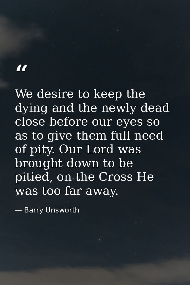 We desire to keep the dying and the newly dead close before our eyes so as to give them full need of pity. Our Lord was  — Barry Unsworth