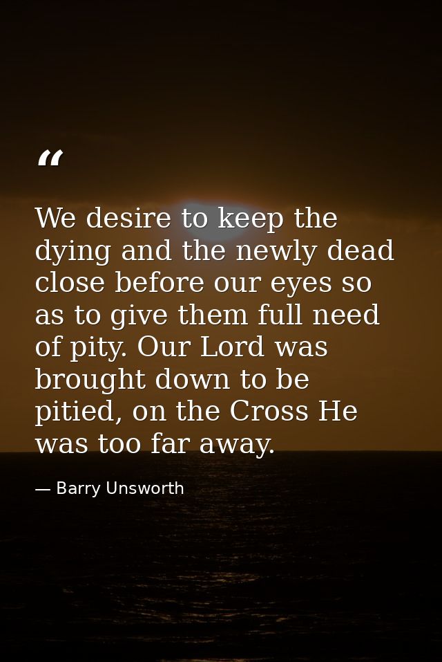 We desire to keep the dying and the newly dead close before our eyes so as to give them full need of pity. Our Lord was  — Barry Unsworth