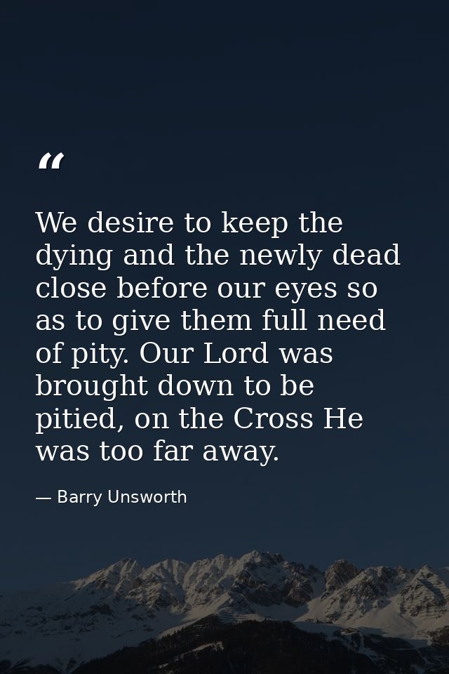 We desire to keep the dying and the newly dead close before our eyes so as to give them full need of pity. Our Lord was  — Barry Unsworth