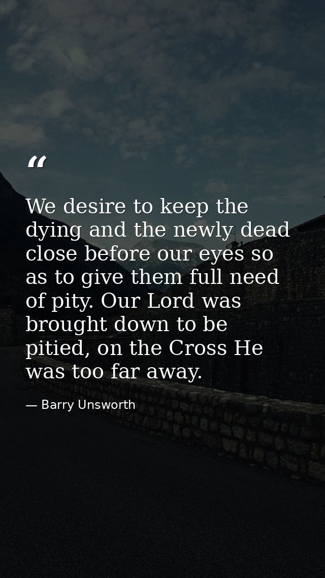 We desire to keep the dying and the newly dead close before our eyes so as to give them full need of pity. Our Lord was  — Barry Unsworth
