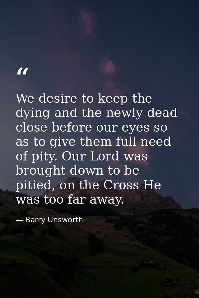 We desire to keep the dying and the newly dead close before our eyes so as to give them full need of pity. Our Lord was  — Barry Unsworth
