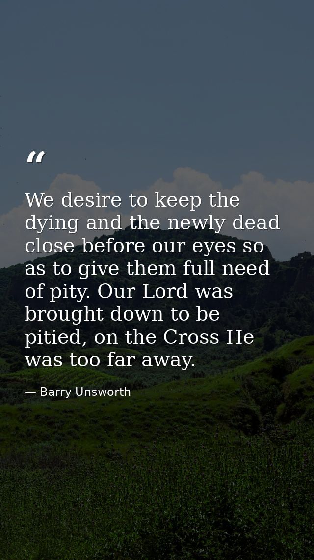 We desire to keep the dying and the newly dead close before our eyes so as to give them full need of pity. Our Lord was  — Barry Unsworth