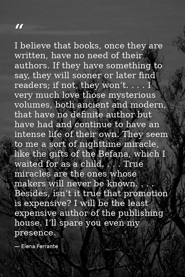 I believe that books, once they are written, have no need of their authors. If they have something to say, they will soo — Elena Ferrante