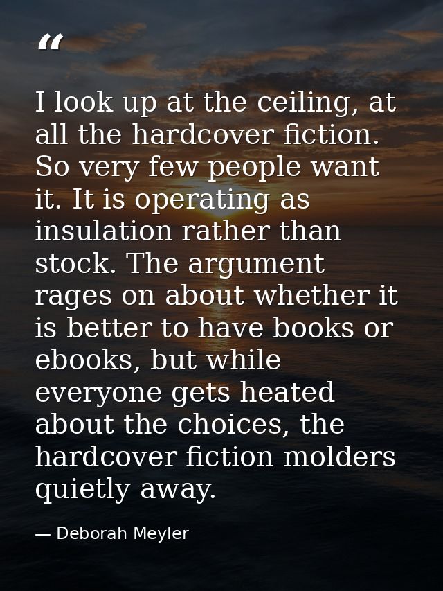 I look up at the ceiling, at all the hardcover fiction. So very few people want it. It is operating as insulation rather — Deborah Meyler
