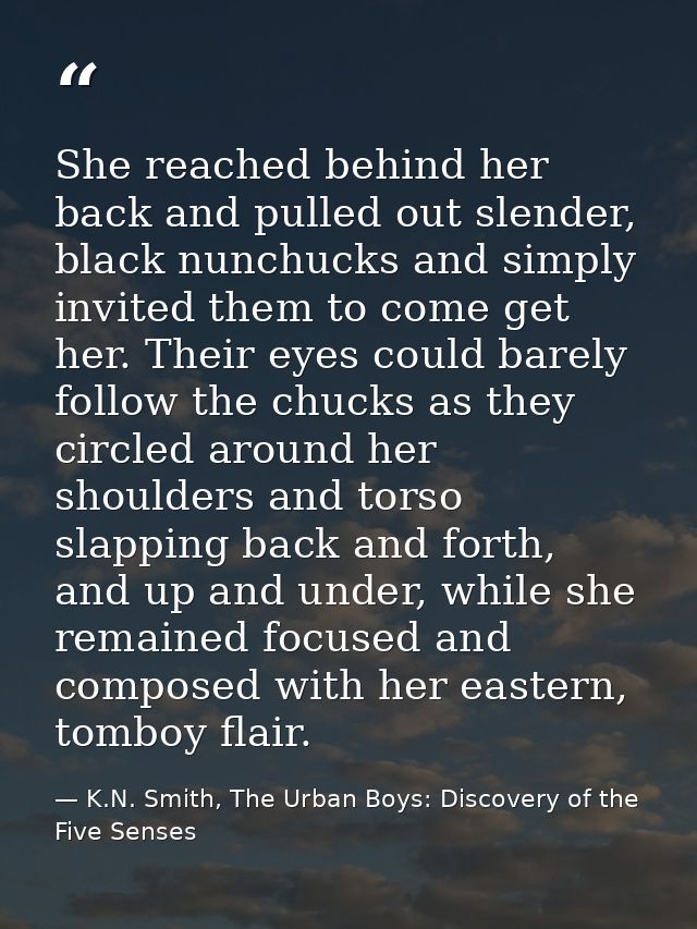 She reached behind her back and pulled out slender, black nunchucks and simply invited them to come get her. Their eyes  — K.N. Smith, The Urban Boys: Discovery of the Five Senses