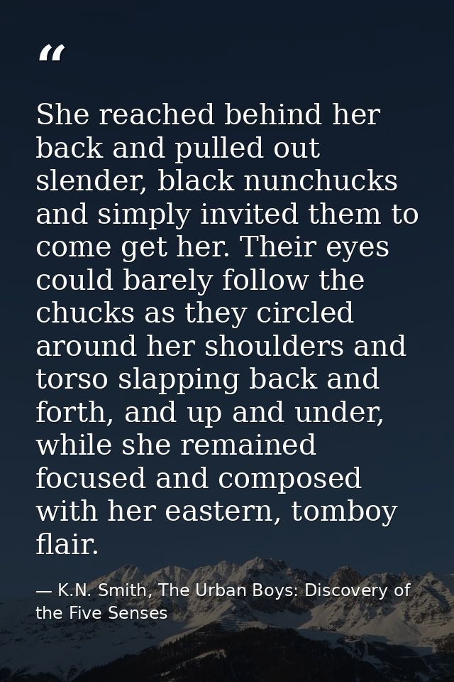 She reached behind her back and pulled out slender, black nunchucks and simply invited them to come get her. Their eyes  — K.N. Smith, The Urban Boys: Discovery of the Five Senses