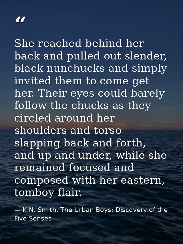She reached behind her back and pulled out slender, black nunchucks and simply invited them to come get her. Their eyes  — K.N. Smith, The Urban Boys: Discovery of the Five Senses