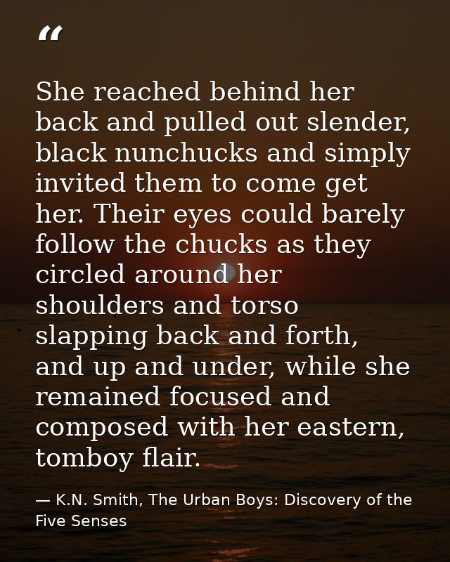 She reached behind her back and pulled out slender, black nunchucks and simply invited them to come get her. Their eyes  — K.N. Smith, The Urban Boys: Discovery of the Five Senses