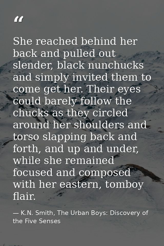 She reached behind her back and pulled out slender, black nunchucks and simply invited them to come get her. Their eyes  — K.N. Smith, The Urban Boys: Discovery of the Five Senses