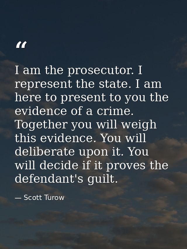 I am the prosecutor. I represent the state. I am here to present to you the evidence of a crime. Together you will weigh — Scott Turow