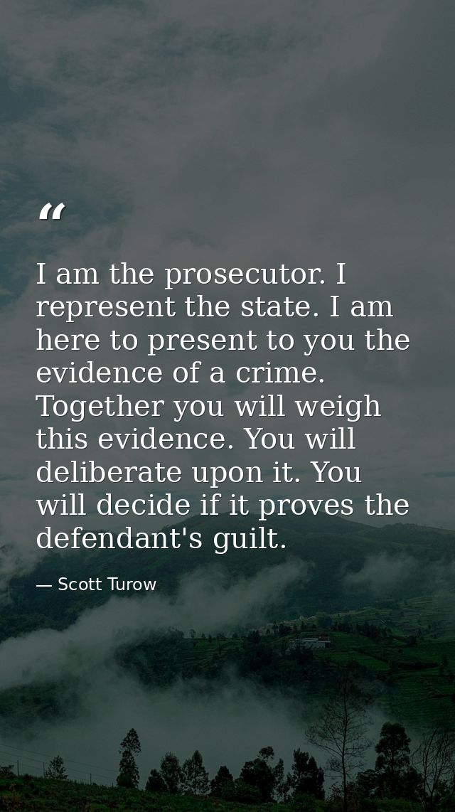 I am the prosecutor. I represent the state. I am here to present to you the evidence of a crime. Together you will weigh — Scott Turow