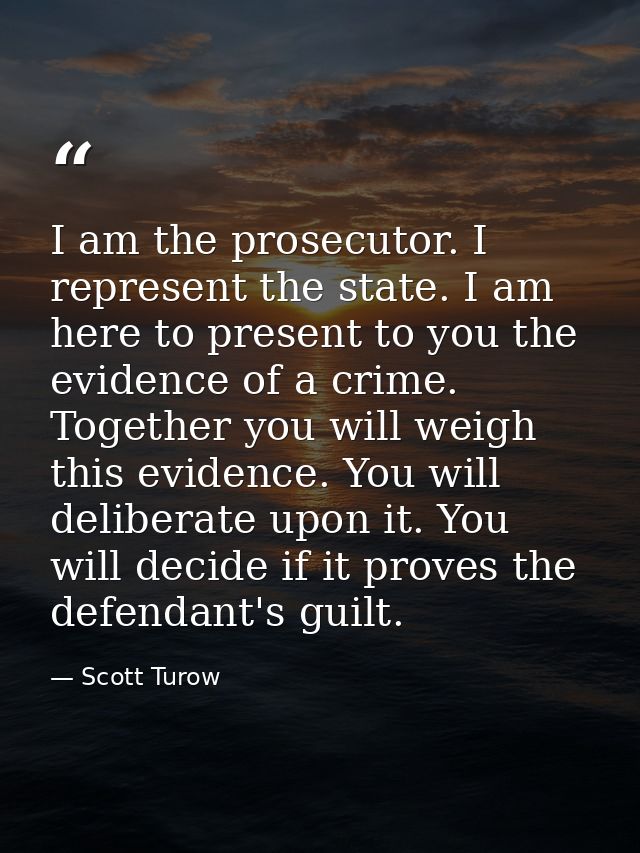 I am the prosecutor. I represent the state. I am here to present to you the evidence of a crime. Together you will weigh — Scott Turow