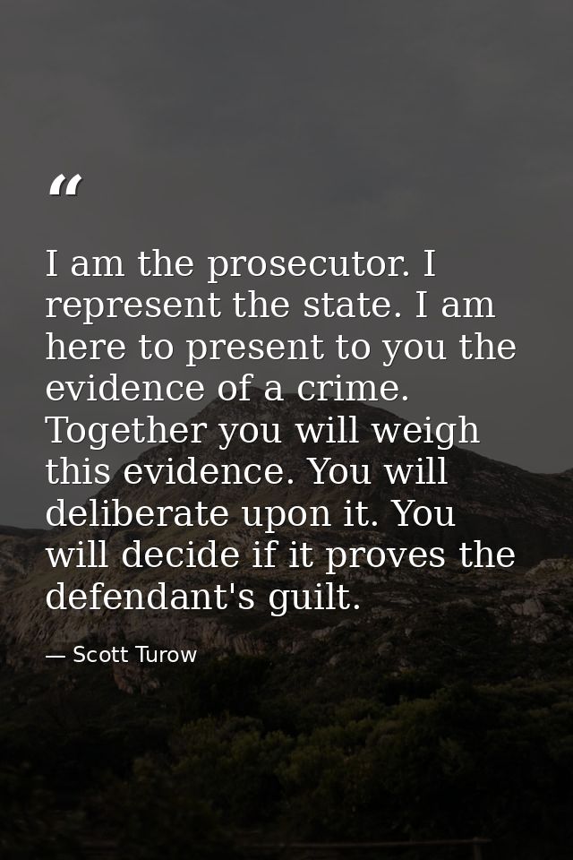 I am the prosecutor. I represent the state. I am here to present to you the evidence of a crime. Together you will weigh — Scott Turow