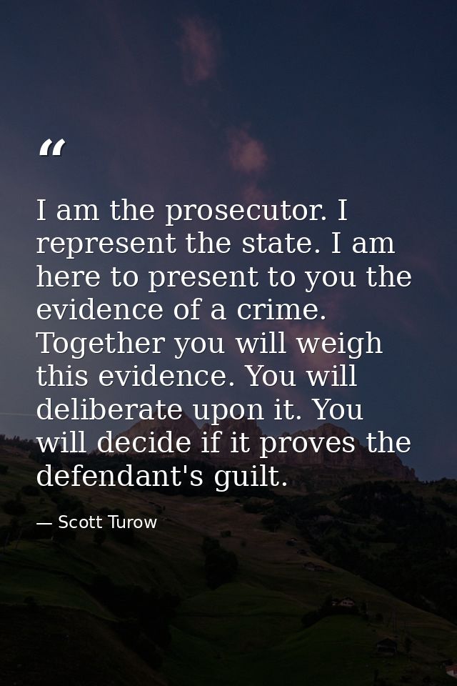 I am the prosecutor. I represent the state. I am here to present to you the evidence of a crime. Together you will weigh — Scott Turow