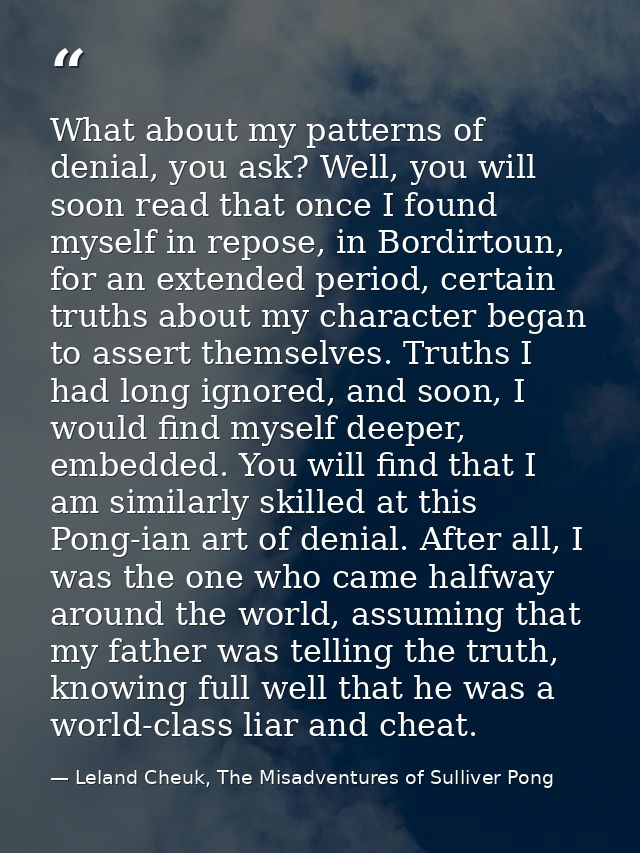 What about my patterns of denial, you ask? Well, you will soon read that once I found myself in repose, in Bordirtoun, f — Leland Cheuk, The Misadventures of Sulliver Pong