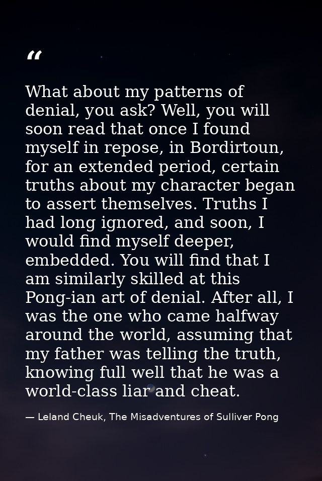 What about my patterns of denial, you ask? Well, you will soon read that once I found myself in repose, in Bordirtoun, f — Leland Cheuk, The Misadventures of Sulliver Pong