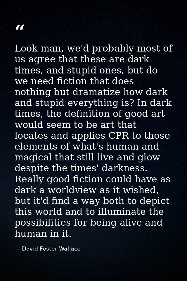 Look man, we'd probably most of us agree that these are dark times, and stupid ones, but do we need fiction that does no — David Foster Wallace