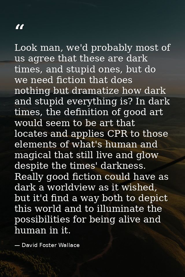 Look man, we'd probably most of us agree that these are dark times, and stupid ones, but do we need fiction that does no — David Foster Wallace