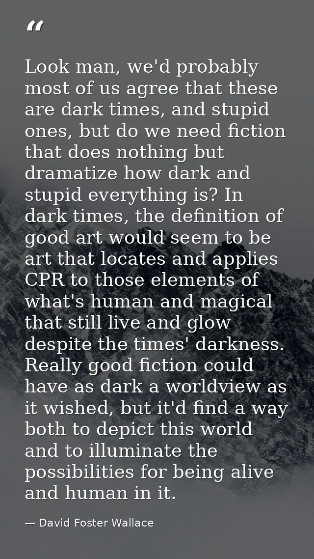 Look man, we'd probably most of us agree that these are dark times, and stupid ones, but do we need fiction that does no — David Foster Wallace