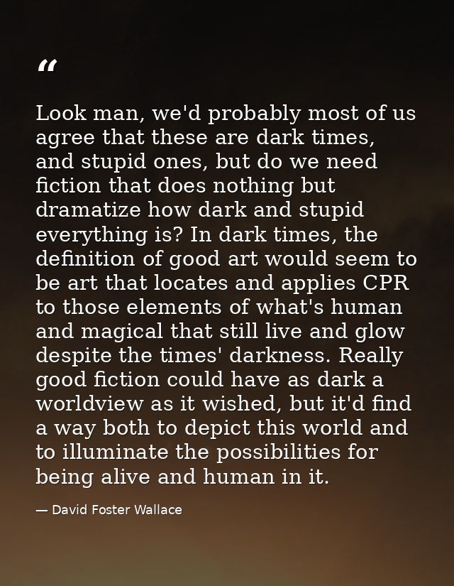 Look man, we'd probably most of us agree that these are dark times, and stupid ones, but do we need fiction that does no — David Foster Wallace