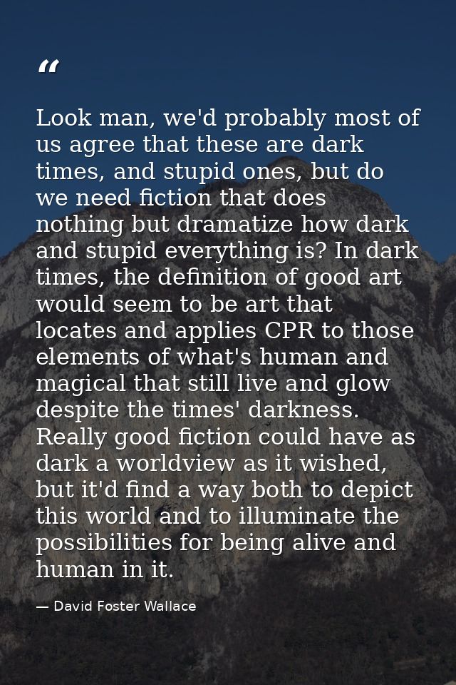 Look man, we'd probably most of us agree that these are dark times, and stupid ones, but do we need fiction that does no — David Foster Wallace