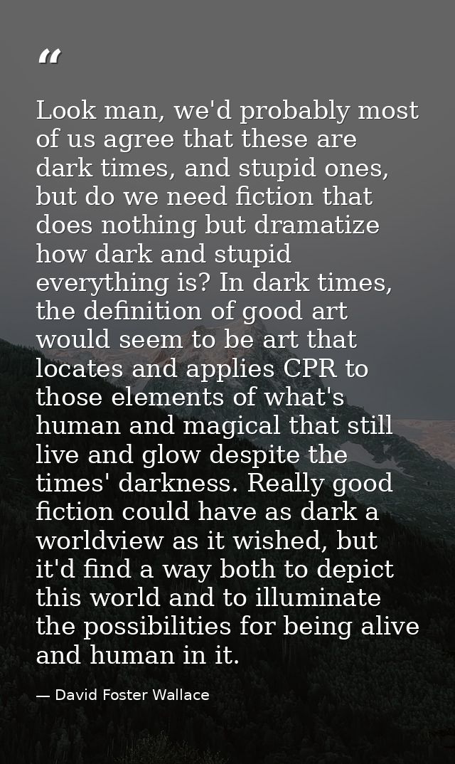 Look man, we'd probably most of us agree that these are dark times, and stupid ones, but do we need fiction that does no — David Foster Wallace