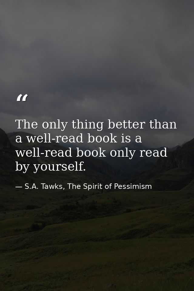 The only thing better than a well-read book is a well-read book only read by yourself. — S.A. Tawks, The Spirit of Pessimism
