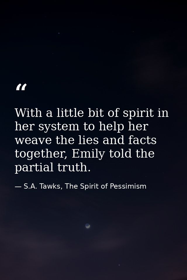 With a little bit of spirit in her system to help her weave the lies and facts together, Emily told the partial truth. — S.A. Tawks, The Spirit of Pessimism