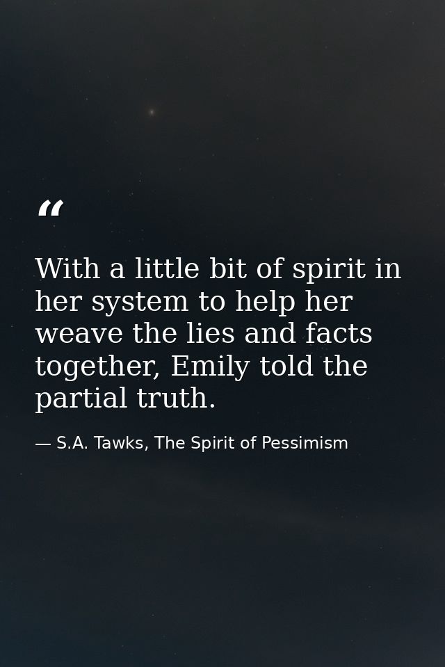 With a little bit of spirit in her system to help her weave the lies and facts together, Emily told the partial truth. — S.A. Tawks, The Spirit of Pessimism