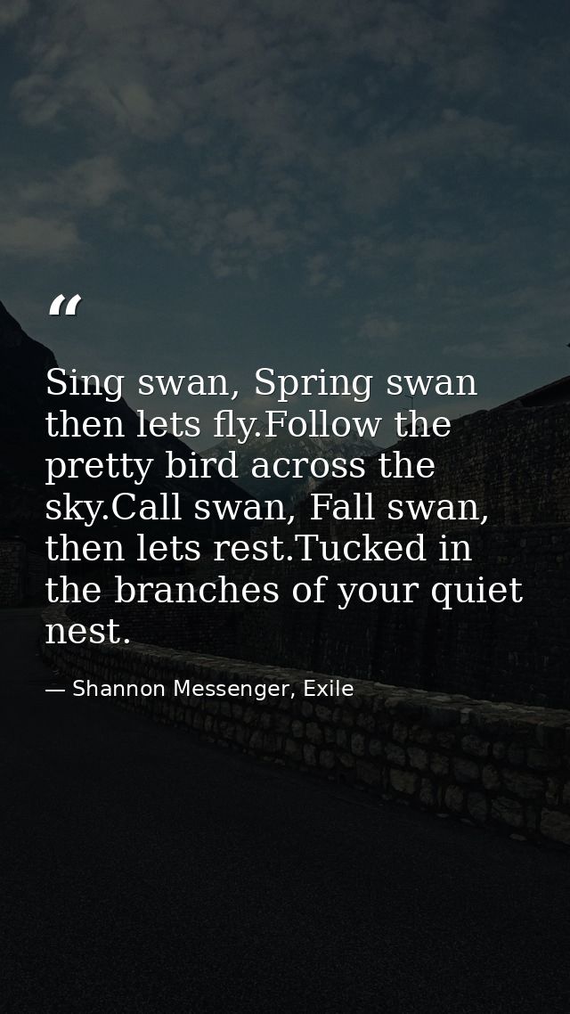 Sing swan, Spring swan then lets fly.Follow the pretty bird across the sky.Call swan, Fall swan, then lets rest.Tucked i — Shannon Messenger, Exile