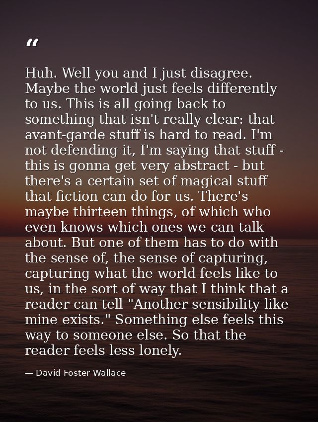 Huh. Well you and I just disagree. Maybe the world just feels differently to us. This is all going back to something tha — David Foster Wallace