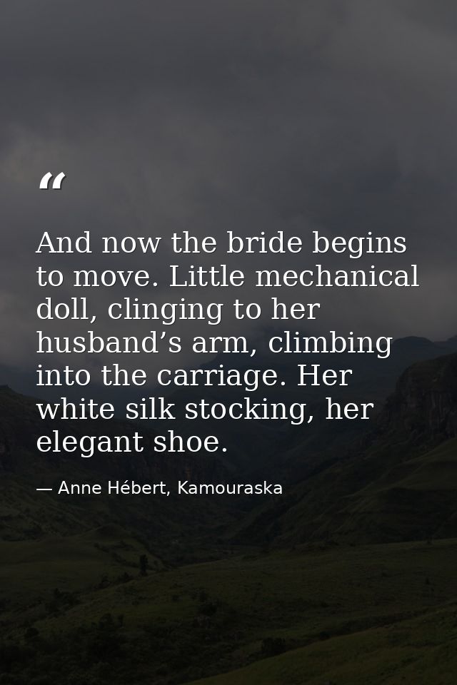 And now the bride begins to move. Little mechanical doll, clinging to her husband’s arm, climbing into the carriage. Her — Anne Hébert, Kamouraska