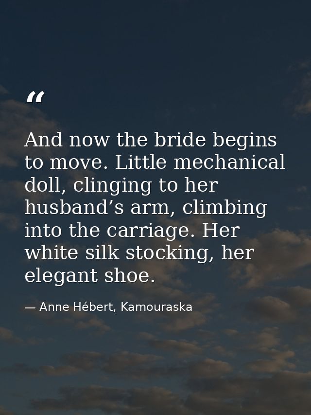 And now the bride begins to move. Little mechanical doll, clinging to her husband’s arm, climbing into the carriage. Her — Anne Hébert, Kamouraska