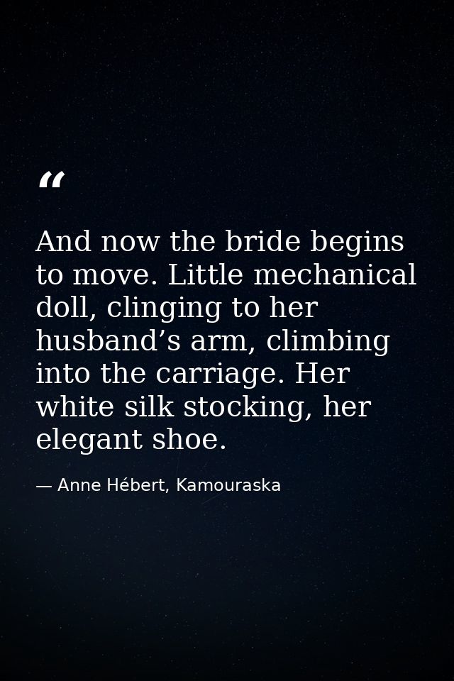 And now the bride begins to move. Little mechanical doll, clinging to her husband’s arm, climbing into the carriage. Her — Anne Hébert, Kamouraska