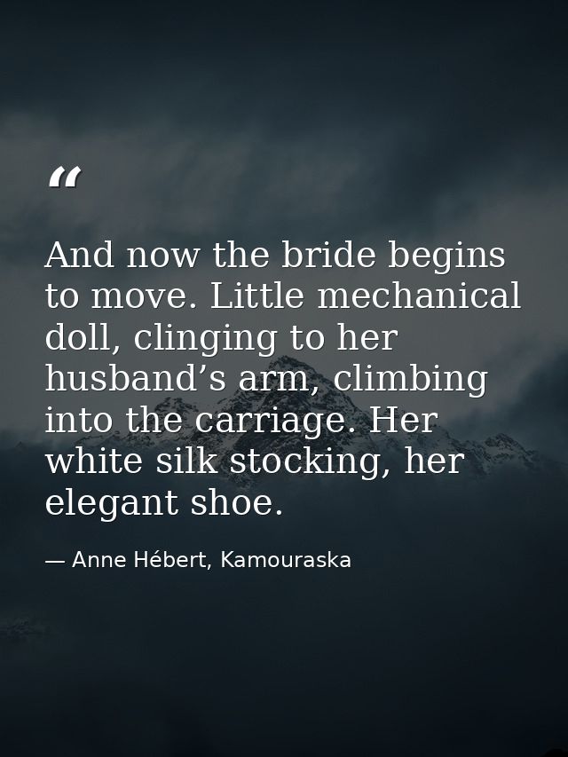 And now the bride begins to move. Little mechanical doll, clinging to her husband’s arm, climbing into the carriage. Her — Anne Hébert, Kamouraska