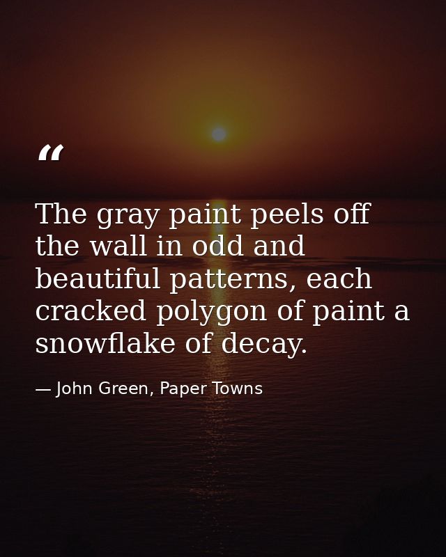The gray paint peels off the wall in odd and beautiful patterns, each cracked polygon of paint a snowflake of decay. — John Green, Paper Towns