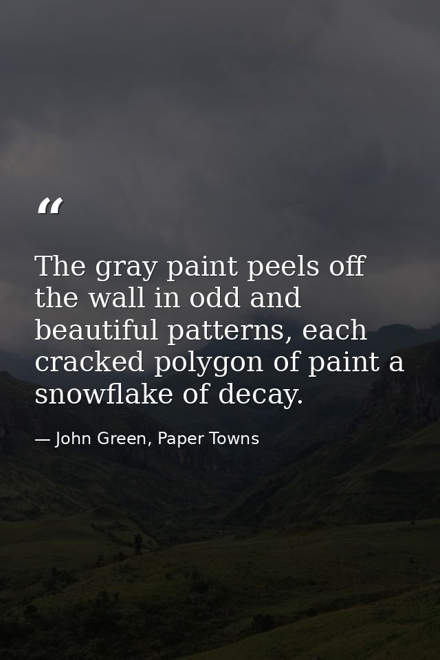 The gray paint peels off the wall in odd and beautiful patterns, each cracked polygon of paint a snowflake of decay. — John Green, Paper Towns
