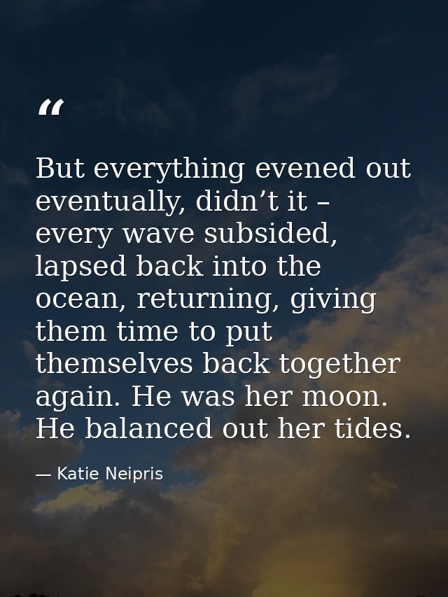 But everything evened out eventually, didn’t it – every wave subsided, lapsed back into the ocean, returning, giving the — Katie Neipris
