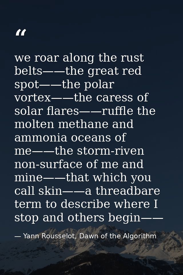 we roar along the rust belts——the great red spot——the polar vortex——the caress of solar flares——ruffle the molten methan — Yann Rousselot, Dawn of the Algorithm