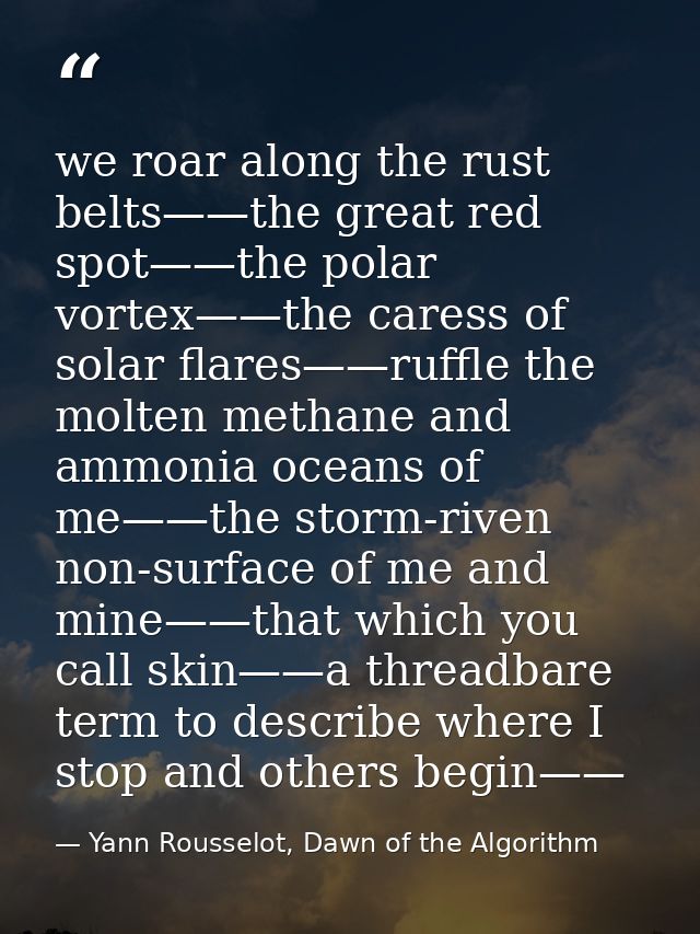 we roar along the rust belts——the great red spot——the polar vortex——the caress of solar flares——ruffle the molten methan — Yann Rousselot, Dawn of the Algorithm