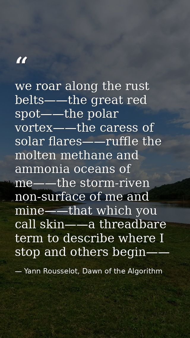 we roar along the rust belts——the great red spot——the polar vortex——the caress of solar flares——ruffle the molten methan — Yann Rousselot, Dawn of the Algorithm