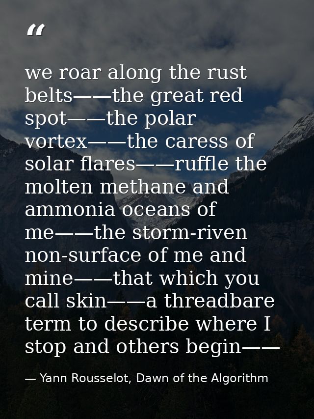 we roar along the rust belts——the great red spot——the polar vortex——the caress of solar flares——ruffle the molten methan — Yann Rousselot, Dawn of the Algorithm
