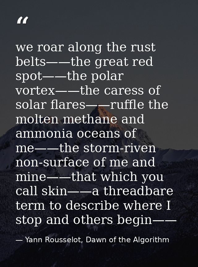 we roar along the rust belts——the great red spot——the polar vortex——the caress of solar flares——ruffle the molten methan — Yann Rousselot, Dawn of the Algorithm