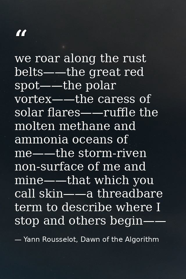 we roar along the rust belts——the great red spot——the polar vortex——the caress of solar flares——ruffle the molten methan — Yann Rousselot, Dawn of the Algorithm
